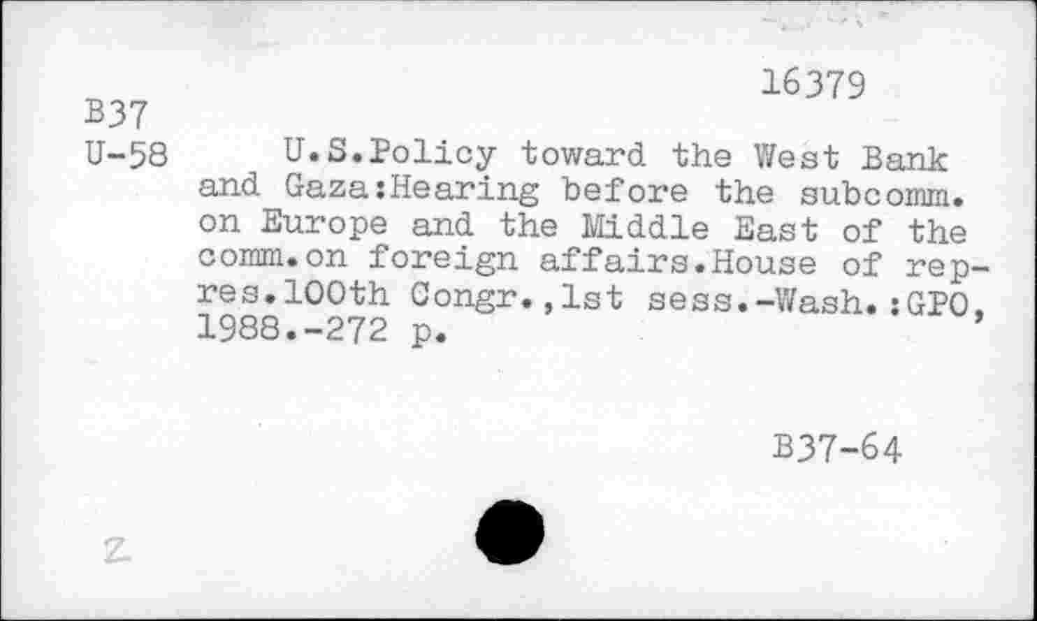 ﻿B37
U-58
16379
U.S.Policy toward the West Bank and Gaza{Hearing before the subcomm. on Europe and the Middle East of the comm.on foreign affairs.House of rep-res.100th Congr.,lst sess.-Wash.:GPO. 1988.-272 p.	’
B37-64